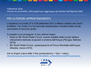 FORUM PA 2018
Premio PA sostenibile: 100 progetti per raggiungere gli obiettivi dell’Agenda 2030
PER ULTERIORI APPROFONDIMENTI
L’iniziativa si è svolta 27 e il 28 settembre 2017 a Milano (Istituto dei Ciechi
di Milano, Via Vivaio 7) e ha coinvolto studentesse e studenti delle scuole
secondarie di secondo grado.
Il progetto è poi proseguito in due ulteriori tappe:
• Road to 8th World Water Forum, evento satellite della scuola italiana
interamente dedicato ai giovani e al tema dell’Acqua (Perugia, febbraio
2018)
• 8th World Water Forum, partecipazione al Forum Mondiale dell’Acqua
(Brasilia, marzo 2018).
link ai singoli output delle 3 fasi (presentazioni + foto + video):
https://drive.google.com/drive/folders/1ZVhDocIZlb3C_eJRQz3XN3rba7ydIWPZ?usp=sharing.
 