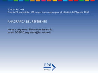 FORUM PA 2018
Premio PA sostenibile: 100 progetti per raggiungere gli obiettivi dell’Agenda 2030
ANAGRAFICA DEL REFERENTE
Nome e cognome: Simona Montesarchio
email: DGEFID.segreteria@istruzione.it
 