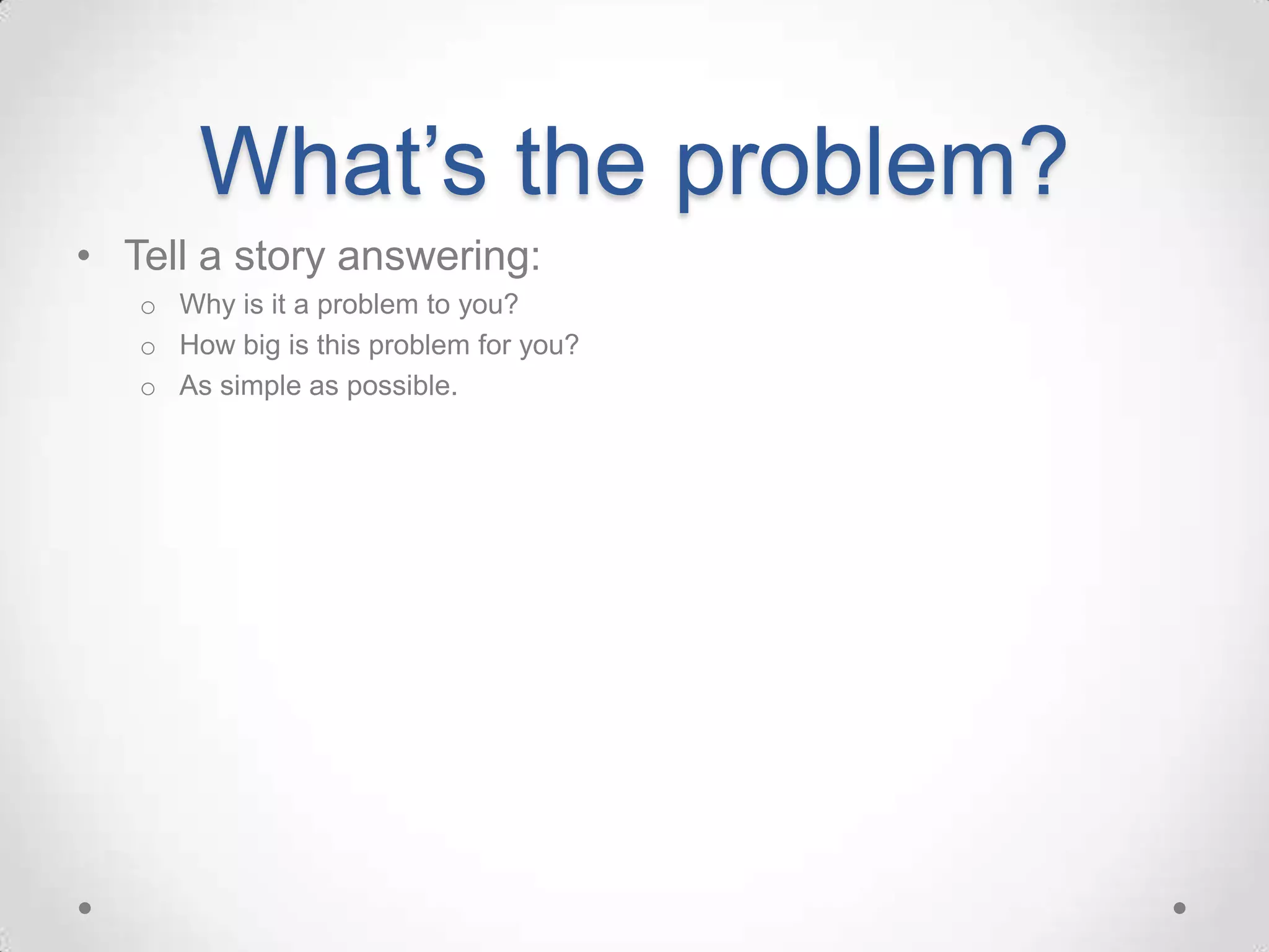 What’s the problem?
• Tell a story answering:
   o Why is it a problem to you?
   o How big is this problem for you?
   o As simple as possible.
 