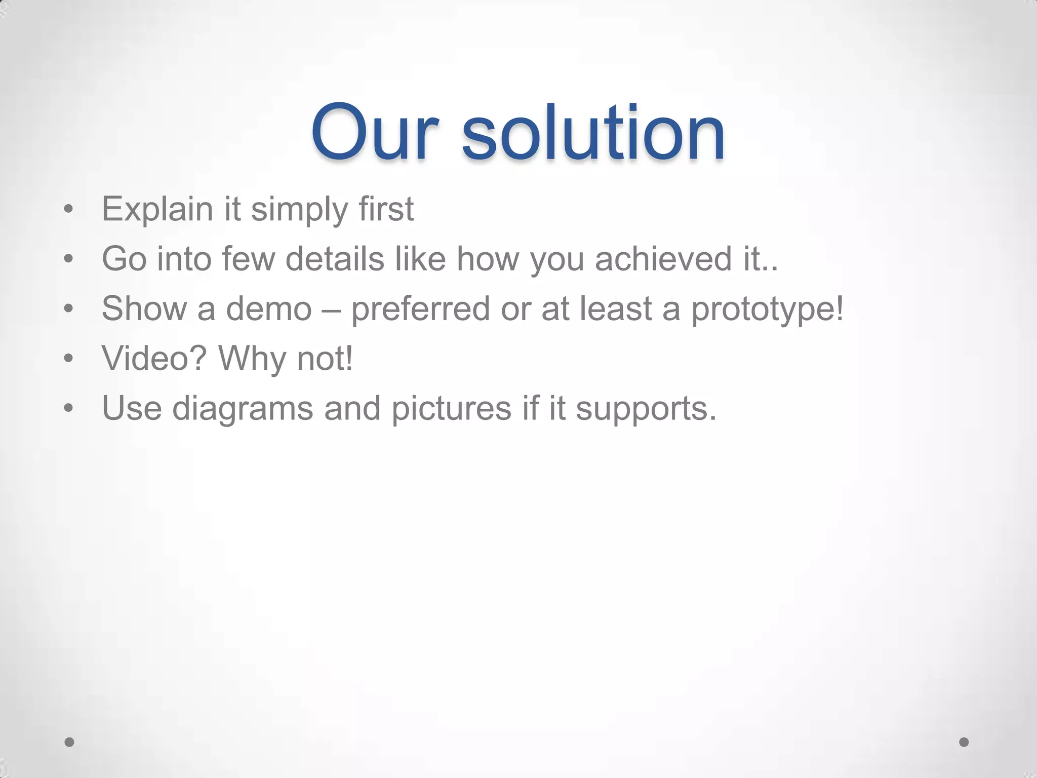 Our solution
•   Explain it simply first
•   Go into few details like how you achieved it..
•   Show a demo – preferred or at least a prototype!
•   Video? Why not!
•   Use diagrams and pictures if it supports.
 