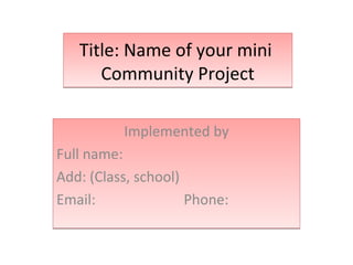 Title: Name of your mini
      Community Project

          Implemented by
Full name:
Add: (Class, school)
Email:               Phone:
 