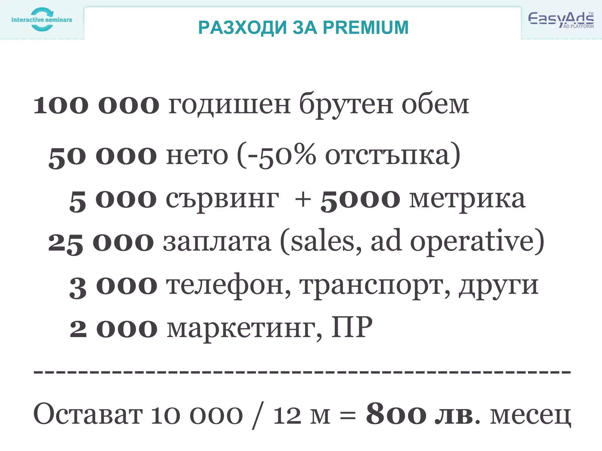 РАЗХОДИ ЗА PREMIUM
100 000 годишен брутен обем
50 000 нето (-50% отстъпка)
5 000 сървинг + 5000 метрика
25 000 заплата (sales, ad operative)
3 000 телефон, транспорт, други
2 000 маркетинг, ПР
------------------------------------------------
Остават 10 000 / 12 м = 800 лв. месец
 