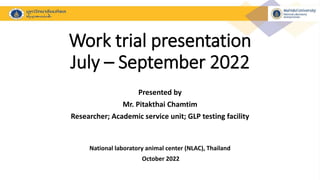 Work trial presentation
July – September 2022
Presented by
Mr. Pitakthai Chamtim
Researcher; Academic service unit; GLP testing facility
National laboratory animal center (NLAC), Thailand
October 2022
 