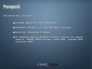 PrerequisitiPrerequisiti
Che serve per iniziare?Che serve per iniziare?
 Sistema Operativo:Sistema Operativo: OS X MavericksOS X Mavericks
 Software: Xcode 5.1.1 (con iOS SDK 7 incluso)Software: Xcode 5.1.1 (con iOS SDK 7 incluso)
 Know-how: Objective C (base)Know-how: Objective C (base)
 Un database SQlite chiamato contatti.sqlite con questaUn database SQlite chiamato contatti.sqlite con questa
tabella: CREATE TABLE contact (nome TEXT, cognome TEXT,tabella: CREATE TABLE contact (nome TEXT, cognome TEXT,
cellulare TEXT)cellulare TEXT)
 