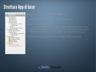 Struttura App di baseStruttura App di base
Model: Contact di tipo NSObjectModel: Contact di tipo NSObject
DAO: classDatabase di tipo NSObjectDAO: classDatabase di tipo NSObject
Controller:Controller:
* ListaViewController di tipo UiViewController* ListaViewController di tipo UiViewController
* DetailViewController di tipo UiViewController* DetailViewController di tipo UiViewController
* AddViewController di tipo UiViewController* AddViewController di tipo UiViewController
Framework di supporto: libsqlite3.0.dylibFramework di supporto: libsqlite3.0.dylib
 