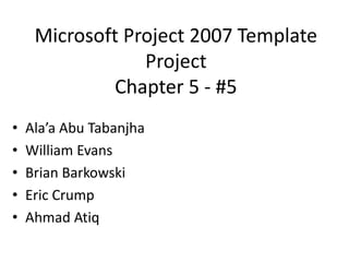 Microsoft Project 2007 Template
Project
Chapter 5 - #5
• Ala’a Abu Tabanjha
• William Evans
• Brian Barkowski
• Eric Crump
• Ahmad Atiq
 