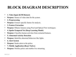 BLOCK DIAGRAM DESCRIPTION
• 1. Video Input (KTH Dataset)
• Purpose: Source of video data for the system.
• 2. Preprocessing
• Purpose: Extracts specific frames for analysis.
• 3. Feature Extraction
• Purpose: Obtains features using Pixel and Optical Flow techniques.
• 4. Spatio-Temporal Net (Deep Learning Model)
• Purpose: Classifies human activities from extracted features.
• 5. Abnormal Activity Detection
• Purpose: Identifies abnormal behaviors like fights.
• 6. Alert System
• Purpose: Sends alerts to the police.
• 7. Mobile Application (React Native)
• Purpose: Notifies police and enables live streaming.
08/02/24 11
 