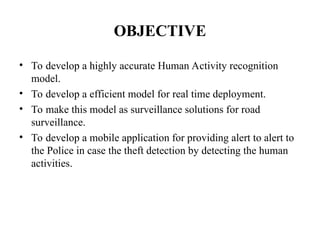 OBJECTIVE
• To develop a highly accurate Human Activity recognition
model.
• To develop a efficient model for real time deployment.
• To make this model as surveillance solutions for road
surveillance.
• To develop a mobile application for providing alert to alert to
the Police in case the theft detection by detecting the human
activities.
 