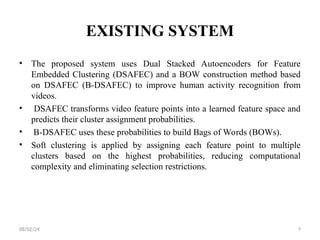 EXISTING SYSTEM
• The proposed system uses Dual Stacked Autoencoders for Feature
Embedded Clustering (DSAFEC) and a BOW construction method based
on DSAFEC (B-DSAFEC) to improve human activity recognition from
videos.
• DSAFEC transforms video feature points into a learned feature space and
predicts their cluster assignment probabilities.
• B-DSAFEC uses these probabilities to build Bags of Words (BOWs).
• Soft clustering is applied by assigning each feature point to multiple
clusters based on the highest probabilities, reducing computational
complexity and eliminating selection restrictions.
08/02/24 7
 