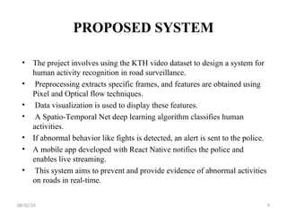 PROPOSED SYSTEM
• The project involves using the KTH video dataset to design a system for
human activity recognition in road surveillance.
• Preprocessing extracts specific frames, and features are obtained using
Pixel and Optical flow techniques.
• Data visualization is used to display these features.
• A Spatio-Temporal Net deep learning algorithm classifies human
activities.
• If abnormal behavior like fights is detected, an alert is sent to the police.
• A mobile app developed with React Native notifies the police and
enables live streaming.
• This system aims to prevent and provide evidence of abnormal activities
on roads in real-time.
08/02/24 9
 