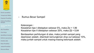Desain penelitian
Tempat dan Waktu
Populasi Penelitian
Kriteria Pemilihan
Sampel
Perhitungan Besar
Sampel
Alur Penelitian
Cara Kerja
Identifikasi Variabel
Definisi operasional
Analisis data
Etika Penelitian
Jadwal Penelitian
Rencana Biaya
Keterangan :
Kesalahan tipe I ditetapkan sebesar 5%, maka Zα = 1,96
Kesalahan tipe II ditetapkan sebesar 20%, maka Zβ = 0,84
Berdasarkan perhitungan di atas, maka jumlah sampel yang
diperlukan adalah, ditambah kemungkinan drop out sebesar 10%,
maka jumlah sampel untuk masing-masing kelompok adalah.
• Rumus Besar Sampel
 