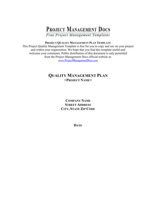 PROJECT QUALITY MANAGEMENT PLAN TEMPLATE
This Project Quality Management Template is free for you to copy and use on your project
and within your organization. We hope that you find this template useful and
welcome your comments. Public distribution of this document is only permitted
from the Project Management Docs official website at:
www.ProjectManagementDocs.com
QUALITY MANAGEMENT PLAN
<PROJECT NAME>
COMPANY NAME
STREET ADDRESS
CITY, STATE ZIP CODE
DATE
 