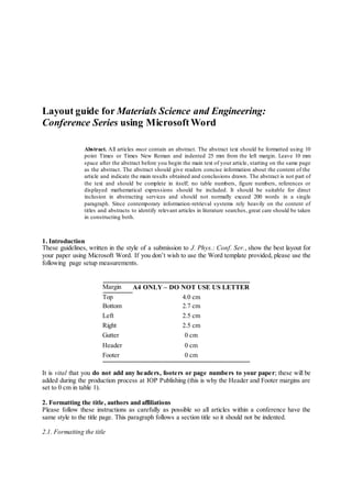 Layout guide for Materials Science and Engineering:
Conference Series using MicrosoftWord
Abstract. All articles must contain an abstract. The abstract text should be formatted using 10
point Times or Times New Roman and indented 25 mm from the left margin. Leave 10 mm
space after the abstract before you begin the main text of your article, starting on the same page
as the abstract. The abstract should give readers concise information about the content of the
article and indicate the main results obtained and conclusions drawn. The abstract is not part of
the text and should be complete in itself; no table numbers, figure numbers, references or
displayed mathematical expressions should be included. It should be suitable for direct
inclusion in abstracting services and should not normally exceed 200 words in a single
paragraph. Since contemporary information-retrieval systems rely heavily on the content of
titles and abstracts to identify relevant articles in literature searches, great care should be taken
in constructing both.
1. Introduction
These guidelines, written in the style of a submission to J. Phys.: Conf. Ser., show the best layout for
your paper using Microsoft Word. If you don’t wish to use the Word template provided, please use the
following page setup measurements.
Margin A4 ONLY – DO NOT USE US LETTER
Top 4.0 cm
Bottom 2.7 cm
Left 2.5 cm
Right 2.5 cm
Gutter 0 cm
Header 0 cm
Footer 0 cm
It is vital that you do not add any headers, footers or page numbers to your paper; these will be
added during the production process at IOP Publishing (this is why the Header and Footer margins are
set to 0 cm in table 1).
2. Formatting the title, authors and affiliations
Please follow these instructions as carefully as possible so all articles within a conference have the
same style to the title page. This paragraph follows a section title so it should not be indented.
2.1. Formatting the title
 