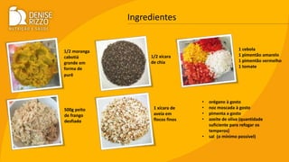 Ingredientes
1/2 moranga
cabotiá
grande em
forma de
purê
500g peito
de frango
desfiado
1/2 xícara
de chia
1 xícara de
aveia em
flocos finos
1 cebola
1 pimentão amarelo
1 pimentão vermelho
1 tomate
• orégano à gosto
• noz moscada à gosto
• pimenta a gosto
• azeite de oliva (quantidade
suficiente para refogar os
temperos)
• sal (o mínimo possível)
 