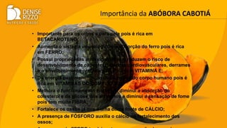 Importância da ABÓBORA CABOTIÁ
• Importante para os olhos e para pele pois é rica em
BETACAROTENO;
• Aumenta o sistema imunológico e a absorção do ferro pois é rica
em FERRO;
• Possui propriedades antioxidantes que reduzem o risco de
desenvolvimento de cânceres, doenças cardiovasculares, derrames
e o envelhecimento precoce pois é rica em VITAMINA E;
• Dá energia para manutenção das funções do corpo humano pois é
rica em VITAMINAS DO COMPLEXO B;
• Melhora o funcionamento intestinal, diminui a absorção do
colesterol e da glicose dos alimentos e diminui a sensação de fome
pois tem muita FIBRA;
• Fortalece os ossos já que é uma ótima fonte de CÁLCIO;
• A presença de FÓSFORO auxilia o cálcio no fortalecimento dos
ossos;
 