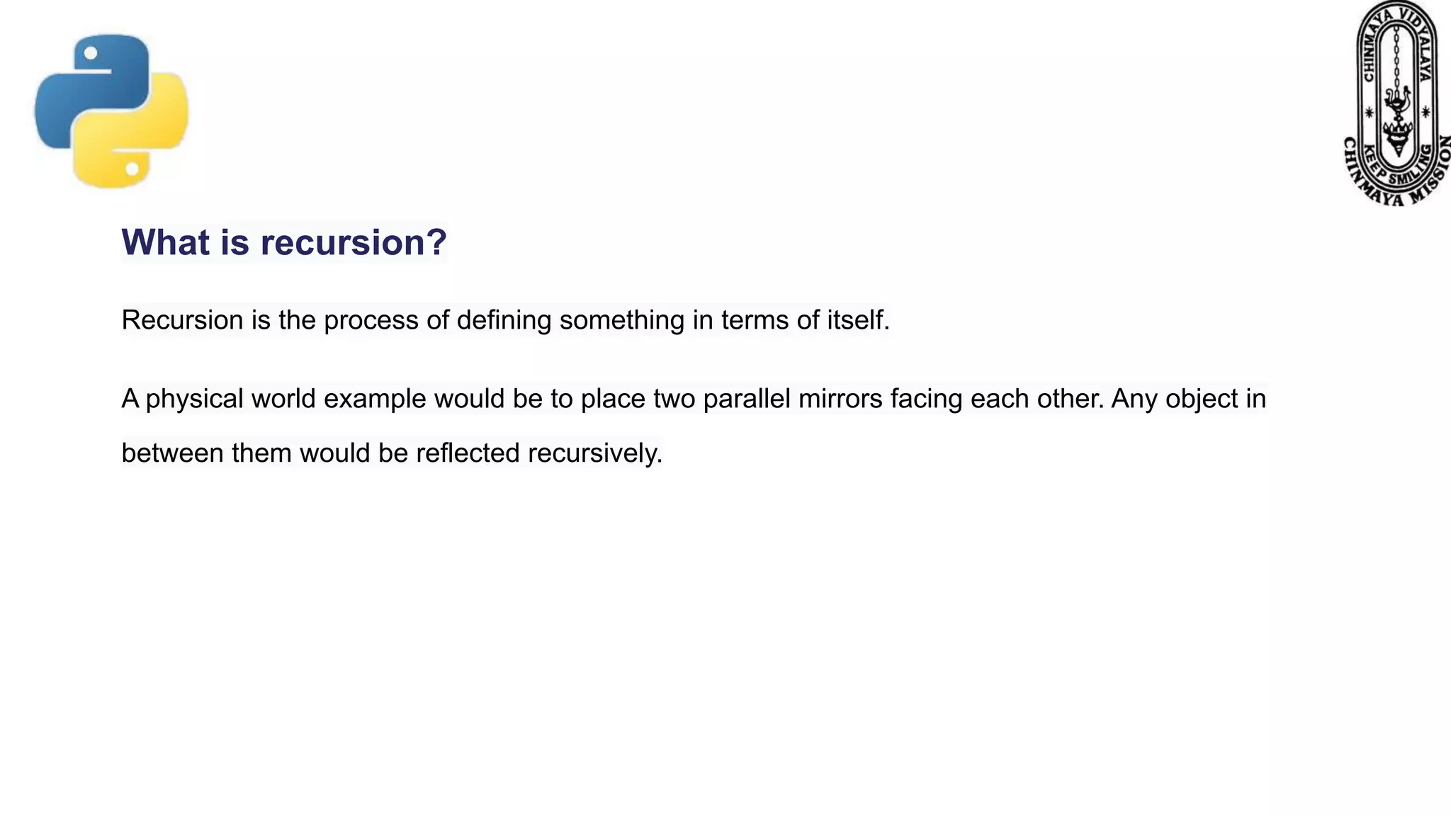 What is recursion?
Recursion is the process of defining something in terms of itself.
A physical world example would be to place two parallel mirrors facing each other. Any object in
between them would be reflected recursively.
 