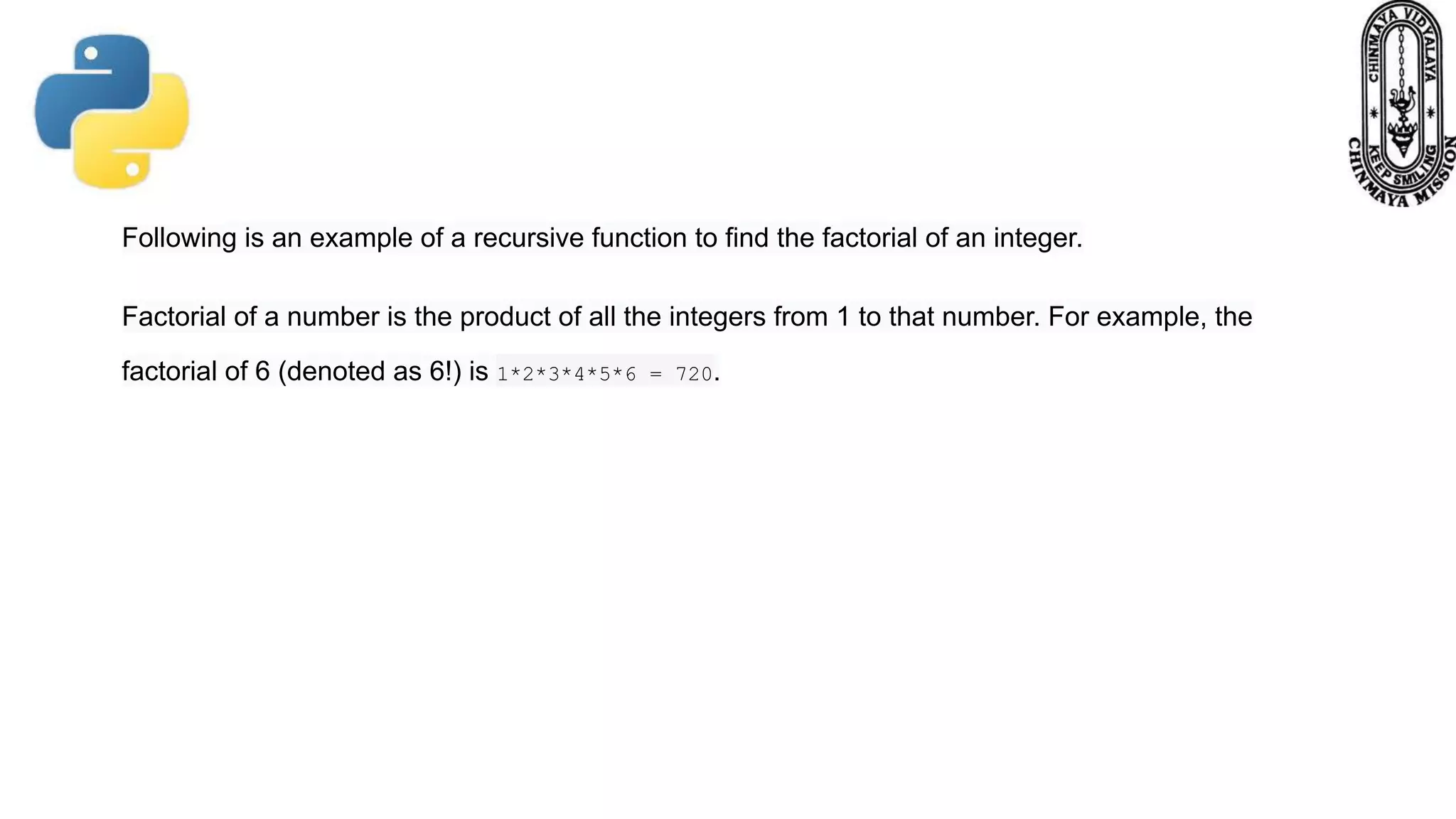 Following is an example of a recursive function to find the factorial of an integer.
Factorial of a number is the product of all the integers from 1 to that number. For example, the
factorial of 6 (denoted as 6!) is 1*2*3*4*5*6 = 720.
 