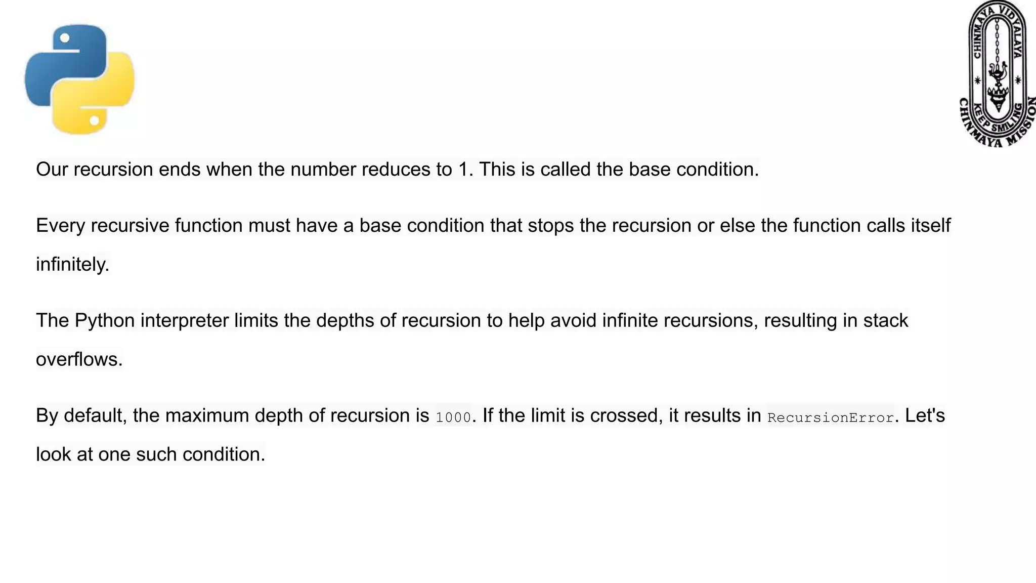 Our recursion ends when the number reduces to 1. This is called the base condition.
Every recursive function must have a base condition that stops the recursion or else the function calls itself
infinitely.
The Python interpreter limits the depths of recursion to help avoid infinite recursions, resulting in stack
overflows.
By default, the maximum depth of recursion is 1000. If the limit is crossed, it results in RecursionError. Let's
look at one such condition.
 