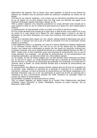 détermination des gagnants. Elle se réserve, dans cette hypothèse, le droit de ne pas attribuer les
dotations aux fraudeurs et/ou de poursuivre devant les juridictions compétentes les auteurs de ces
fraudes.
11.5 Sauf en cas d’erreurs manifestes, il est convenu que les informations résultantes des systèmes
de jeu de Deezer SA ont force probante dans tout litige quant aux éléments des appels et au
traitement informatique desdites informations relatives au Jeu.
11.6 Le présent règlement sera disponible gratuitement sur simple demande écrite envoyée par la
poste pendant la durée du Jeu (le cachet de la poste faisant foi) à Deezer SA, dont l’adresse figure à
l’article 8.
Le remboursement de cette demande se fera sur la base d’un timbre au tarif lent en vigueur.
11.7 Sur simple demande écrite envoyée par la poste dans un délai de deux mois suivant la fin du Jeu
(le cachet de la poste faisant foi) à Deezer SA, dont l’adresse figure à l’article 8, les frais de
participation au Jeu seront remboursés sur la base d’une connexion d’une durée de deux minutes au
tarif réduit.
L’auteur de la demande devra indiquer son nom, prénom, adresse postale et électronique ainsi que le
Jeu auquel il a participé ainsi que le jour et la date de connexion et le nom du fournisseur d’accès
internet le cas échéant.
Il devra également joindre à sa demande une copie de la facture détaillée de l’opérateur téléphonique
ou du fournisseur d’accès internet à son nom (ou au nom de ses parents pour les participants
mineurs, sous réserve que la participation au présent Jeu soit ouverte aux personnes mineures) pour
la période concernée, ainsi qu’un justificatif de domicile et un Relevé d'Identité Bancaire (ou RIP, ou
RICE). Chaque envoi ne doit comprendre qu'une seule demande de remboursement, pour un seul et
unique participant (une enveloppe : une demande de remboursement). Un seul remboursement sera
accepté par participation, par personne (même nom, même adresse postale).
Le cas échéant, les frais de timbres engagés pour une telle demande seront remboursés par Deezer
SA, au tarif lent en vigueur, sur simple demande formulée dans la demande de remboursement des
frais de connexion. Les frais liés aux photocopies des justificatifs sont remboursés sur la base de 0,15
centimes d'euro le feuillet, sur simple demande formulée dans la demande de remboursement des
frais de connexion.
Le remboursement sera effectué par virement bancaire, adressé dans les 60 jours de la réception de
la demande, après vérification du bien-fondé de la demande et notamment de la conformité des
informations contenues à la lettre de demande de remboursement aux informations enregistrées sur le
formulaire d'inscription saisi sur le site. Les participants ne payant pas de frais de connexion liés à
l'importance de leurs communications (titulaires d'un forfait, utilisateurs de cybercâble, ADSL) ne
pourront pas obtenir de remboursement.
Les demandes incomplètes ne seront pas prises en compte.
11.8. Le présent règlement est déposé auprès de la Société Civile Professionnelle Jean-Daniel
LACHKAR, Franck GOUGUET et Sylvain THOMAZON, Huissiers de justice associés, 156 rue
Montmartre 75002 PARIS.
 