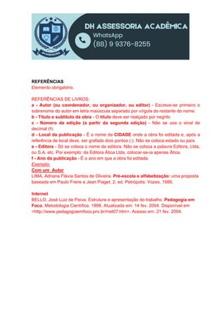 REFERÊNCIAS
Elemento obrigatório.
REFERÊNCIAS DE LIVROS:
a - Autor (ou coordenador, ou organizador, ou editor) - Escreve-se primeiro o
sobrenome do autor em letra maiúscula separado por vírgula do restante do nome.
b - Título e subtítulo da obra - O título deve ser realçado por negrito
c - Número da edição (a partir da segunda edição) - Não se usa o sinal de
decimal (a).
d - Local da publicação - É o nome da CIDADE onde a obra foi editada e, após a
referência de local deve, ser grafado dois pontos (:). Não se coloca estado ou país.
e - Editora - Só se coloca o nome da editora. Não se coloca a palavra Editora, Ltda,
ou S.A. etc. Por exemplo: da Editora Ática Ltda, colocar-se-ia apenas Ática.
f - Ano da publicação - É o ano em que a obra foi editada.
Exemplo:
Com um Autor
LIMA, Adriana Flávia Santos de Oliveira. Pré-escola e alfabetização: uma proposta
baseada em Paulo Freire e Jean Piaget. 2. ed. Petrópolis: Vozes, 1986.
Internet
BELLO, José Luiz de Paiva. Estrutura e apresentação do trabalho. Pedagogia em
Foco, Metodologia Científica. 1998. Atualizada em: 14 fev. 2004. Disponível em
<http://www.pedagogiaemfoco.pro.br/met07.htm>. Acesso em: 21 fev. 2004.
 