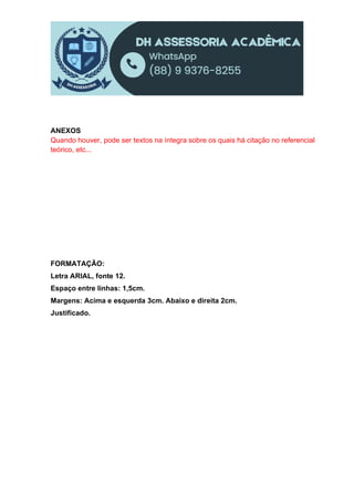 ANEXOS
Quando houver, pode ser textos na íntegra sobre os quais há citação no referencial
teórico, etc...
FORMATAÇÃO:
Letra ARIAL, fonte 12.
Espaço entre linhas: 1,5cm.
Margens: Acima e esquerda 3cm. Abaixo e direita 2cm.
Justificado.
 