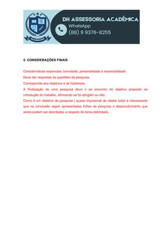 5. CONSIDERAÇÕES FINAIS
Características essenciais: brevidade, personalidade e essencialidade.
Deve dar respostas às questões da pesquisa.
Corresponde aos objetivos e às hipóteses.
A finalização de uma pesquisa deve ir ao encontro do objetivo proposto na
introdução do trabalho, afirmando se foi atingido ou não.
Como é um relatório de pesquisa ( quase impossível de relatar tudo) é interessante
que na conclusão sejam apresentadas linhas de pesquisa e desenvolvimento que
ainda podem ser abordadas a respeito do tema delimitado.
 