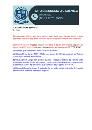3. REFERENCIAL TEÓRICO
3.1 Título
Embasamento teórico em texto próprio com base nas leituras sobre o tema
estudado, contendo pequenos conceitos de assuntos relacionados com o trabalho.
Lembrando que as citações apoiam sua teoria e devem ser escritas seguindo as
regras da ABNT e as obras lidas e citadas devem ser escritas nas REFERÊNCIAS.
Quando se quer transcrever o que um autor escreveu:
a) Citação Direta Curta: (NBR 12256): com menos de 3 linhas, devendo ser feita na
continuação do texto, entre aspas.
b) Citação Direta Longa: com 3 linhas ou mais – Recuo de entrada de 4 cm no texto,
em espaço simples, com a letra menor (10 pts) que a utilizada no texto e sem aspas
(NBR 10520, item 4.4). lembrando que a entrada de parágrafo é de 1 cm.
c) Citação Indireta/paráfrase: É a citação de um texto, escrito pelo autor do trabalho
sem distorcer o sentido das ideias originais.
 