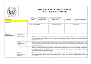 1
STIE BINA KARYA TEBING TINGGI
(NAMA PROGRAM STUDI)
RENCANA PEMBELAJARAN SEMESTER (RPS)
Mata Kuliah: KODE: Rumpun MK: Bobot (SKS): Semester: Tanggal Penyusunan:
OTORISASI
Dosen Pengembang RPS: Koordinator RMK: Ketua Prodi:
Capaian
Pembelajaran (CP)
CP – Lulusan
ASPEK SIKAP 1. Mahasiswa mampu menunjukkan sikap religius, moral dan etika serta berperan sebagai warga negara yang bangga
dan cinta tanah air dalam peningkatan mutu kehidupan bermasyarakat, berbangsa, bernegara dan kemajuan peradaban
berdasarkan Pancasila.
ASPEK
KETERAMPILAN
UMUM
2. Mahasiswa mampu berpikir logis dan bekerjasama serta dapat menyelesaikan masalah secara mandiri dalam konteks
ilmu pengetahuan dan teknologi yang sesuai dengan bidang manajemen, terutama dengan melihat aspek sosial
ekonomi secara global.
3. Mahasiswa mampu memahami dan mengkaji ilmu pengetahuan teknologi secara ilmiah dalam rangka menghasilkan
solusi, gagasan, desain atau kritik seni serta mampu mengambil keputusan dan mengembangkan keahliannya
berdasarkan hasil analisis informasi dan data.
ASPEK
KETRAMPILAN
KHUSUS
4. Mahasiswa mampu menangani permasalahan secara terbuka, kompleks dan logis dalam bidang manajemen, terutama
dan mampu bersaing secara global dengan melihat aspek teknis, sosial ekonomi, kepemimpinan, bisnis dan
kewirausahaan.
 