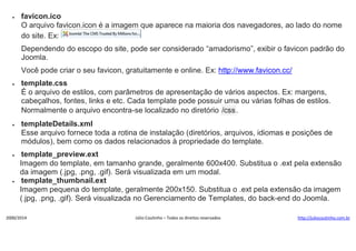 

favicon.ico
O arquivo favicon.icon é a imagem que aparece na maioria dos navegadores, ao lado do nome
do site. Ex:
Dependendo do escopo do site, pode ser considerado “amadorismo”, exibir o favicon padrão do
Joomla.
Você pode criar o seu favicon, gratuitamente e online. Ex: http://www.favicon.cc/



template.css
É o arquivo de estilos, com parâmetros de apresentação de vários aspectos. Ex: margens,
cabeçalhos, fontes, links e etc. Cada template pode possuir uma ou várias folhas de estilos.
Normalmente o arquivo encontra-se localizado no diretório /css .



templateDetails.xml
Esse arquivo fornece toda a rotina de instalação (diretórios, arquivos, idiomas e posições de
módulos), bem como os dados relacionados à propriedade do template.



template_preview.ext
Imagem do template, em tamanho grande, geralmente 600x400. Substitua o .ext pela extensão
da imagem (.jpg, .png, .gif). Será visualizada em um modal.
template_thumbnail.ext
Imagem pequena do template, geralmente 200x150. Substitua o .ext pela extensão da imagem
(.jpg, .png, .gif). Será visualizada no Gerenciamento de Templates, do back-end do Joomla.



2000/2014

Júlio Coutinho – Todos os direitos reservados

http://juliocoutinho.com.br

 