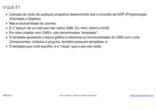 O QUE É?
 Camada de visão de qualquer programa desenvolvido sob o conceito de OOP (Programação
Orientada a Objetos);
 Não é exclusividade do Joomla;
 É o “layout” de um site que não utiliza CMS. Ex: html, xhtml e html5;
 Em sites criados com CMS’s, são denominados “templates”;
 O template apresenta o layout gráfico e relaciona as funcionalidades do CMS com o site.
Componentes, módulos e plug-ins, também possuem templates; e
 O template que você escolhe, é a “roupa” que o seu site veste.

2000/2014

Júlio Coutinho – Todos os direitos reservados

http://juliocoutinho.com.br

 