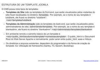 ESTRUTURA DE UM TEMPLATE JOOMLA
O CMS possui dois tipos de templates:

Templates do Site (são os templates do front-end, que serão visualizados pelos visitantes do
site) ficam localizados no diretório /templates . Por exemplo, se o nome do seu template é
tutoblank, ele ficará no diretório “tutoblank”:
<raiz>/templates/tutoblank


Templates da Administração (são os templates do back-end, que serão visualizados pelos
administradores do site) /administrator/templates . Por exemplo, se o nome do seu template é
blankadmin, ele ficará no diretório “blankadmin”:<raiz>/administrator/templates/blankadmin



Em ambiente remoto o caminho básico de um template é
<raiz>/public_html/seudominio/template/<nomedoseutemplate>. O public_html é o Document
Root do Web Server Apache e normalmente. pode variar entre public_html, www e htdocs.



Os diretórios e arquivos existentes, dependem do programador e da forma de criação do
template. Ex: Utilização de frameworks (Gantry, T3, Gavern, Bootstrap)

2000/2014

Júlio Coutinho – Todos os direitos reservados

http://juliocoutinho.com.br

 