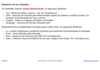 Diretórios de um Template
Um template Joomla!, possui basicamente, os seguintes diretórios:






css – folhas de estilos, arquivo .css. Ex: template.css
html – arquivos de override para determinadas saídas do sistema e módulo chrome. Ex:
substituir a apresentação do com_content
images – todas as imagens utilizadas no template
language – arquivos de idiomas utilizados pelo

Dependendo da complexidade o template pode conter ainda, os seguintes diretórios:





js – scripts e bibliotecas JavaScript utilizados para adicionar funcionalidades ao template
fonts – fonts utilizadas pelo template
less – arquivos com recursos de CSS3. Ex:normalize.less
sass – melhora o fluxo de trabalho do css com códigos mais limpos. Ex: normalize.scss

2000/2014

Júlio Coutinho – Todos os direitos reservados

http://juliocoutinho.com.br

 