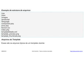 Exemplo de estrutura de arquivos
/css
/html
/images
/javascript
/language
component.php
error.php
favicon.ico
index.php
templateDetails.xml
template_preview.png
template_thumbnail.png
Arquivos do Template
Esses são os arquivos típicos de um template Joomla:

2000/2014

Júlio Coutinho – Todos os direitos reservados

http://juliocoutinho.com.br

 