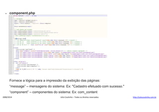 

component.php

Fornece a lógica para a impressão da exibição das páginas:
“message” – mensagens do sistema: Ex: "Cadastro efetuado com sucesso."
“component” – componentes do sistema: Ex: com_content
2000/2014

Júlio Coutinho – Todos os direitos reservados

http://juliocoutinho.com.br

 