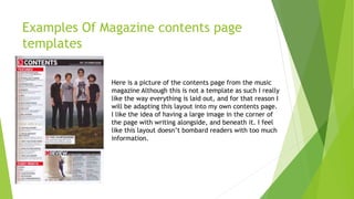 Examples Of Magazine contents page
templates
Here is a picture of the contents page from the music
magazine Although this is not a template as such I really
like the way everything is laid out, and for that reason I
will be adapting this layout into my own contents page.
I like the idea of having a large image in the corner of
the page with writing alongside, and beneath it. I feel
like this layout doesn’t bombard readers with too much
information.
 
