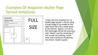 Examples Of Magazine double Page
Spread templates
I really like this template for my
double page spread. I will be using
a large image of my model on the
right-hand side with a small quote
at the bottom. Approx. 2/3 of my
left hand page will be the interview
with ‘Niamh’ and the remaining 3rd
will include the heading, artists
name and a sentence introducing
the article- maybe a quote.
 