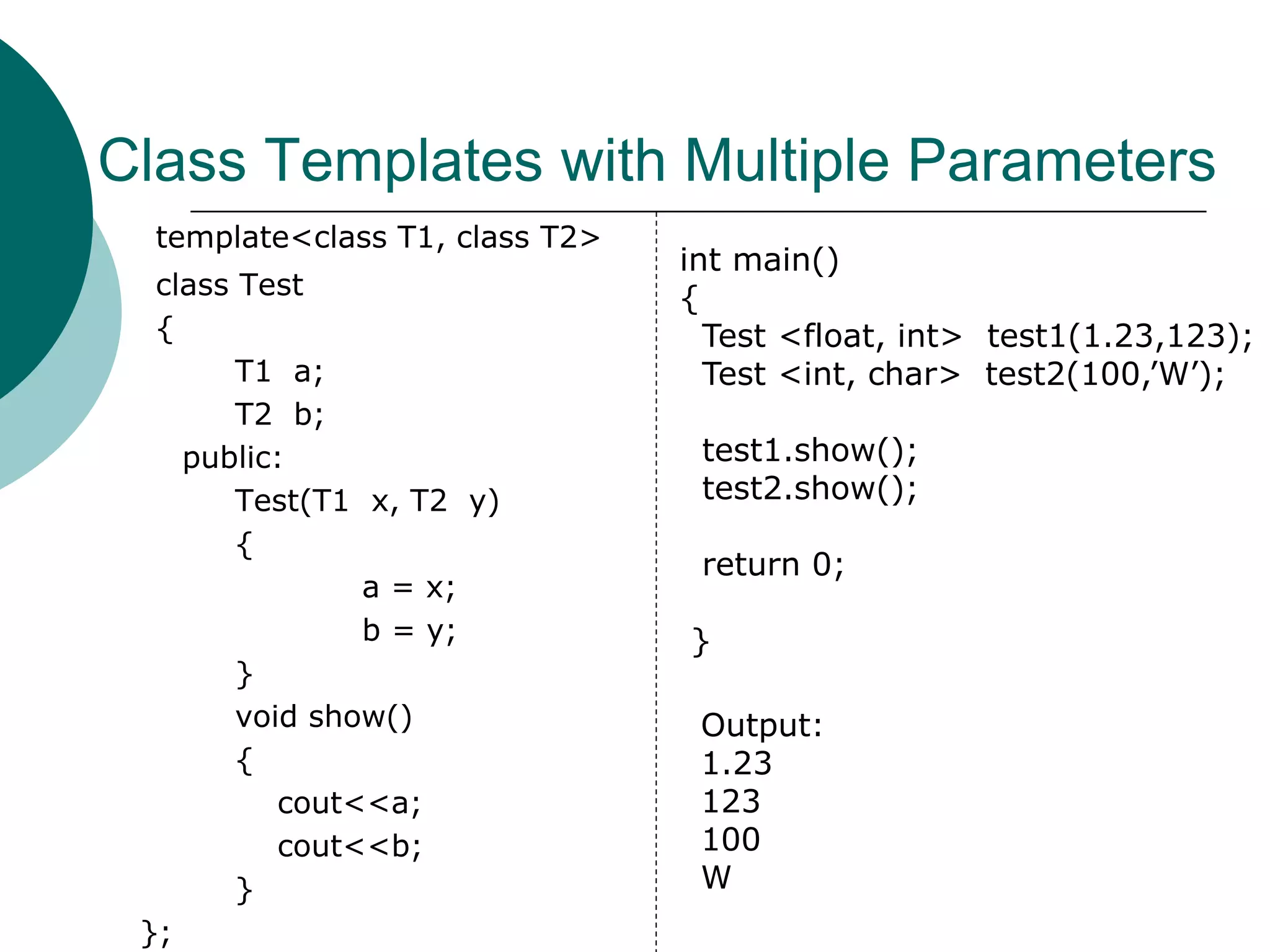 Class Templates with Multiple Parameters
template<class T1, class T2>
class Test
{
T1 a;
T2 b;
public:
Test(T1 x, T2 y)
{
a = x;
b = y;
}
void show()
{
cout<<a;
cout<<b;
}
};
int main()
{
Test <float, int> test1(1.23,123);
Test <int, char> test2(100,’W’);
test1.show();
test2.show();
return 0;
}
Output:
1.23
123
100
W
 