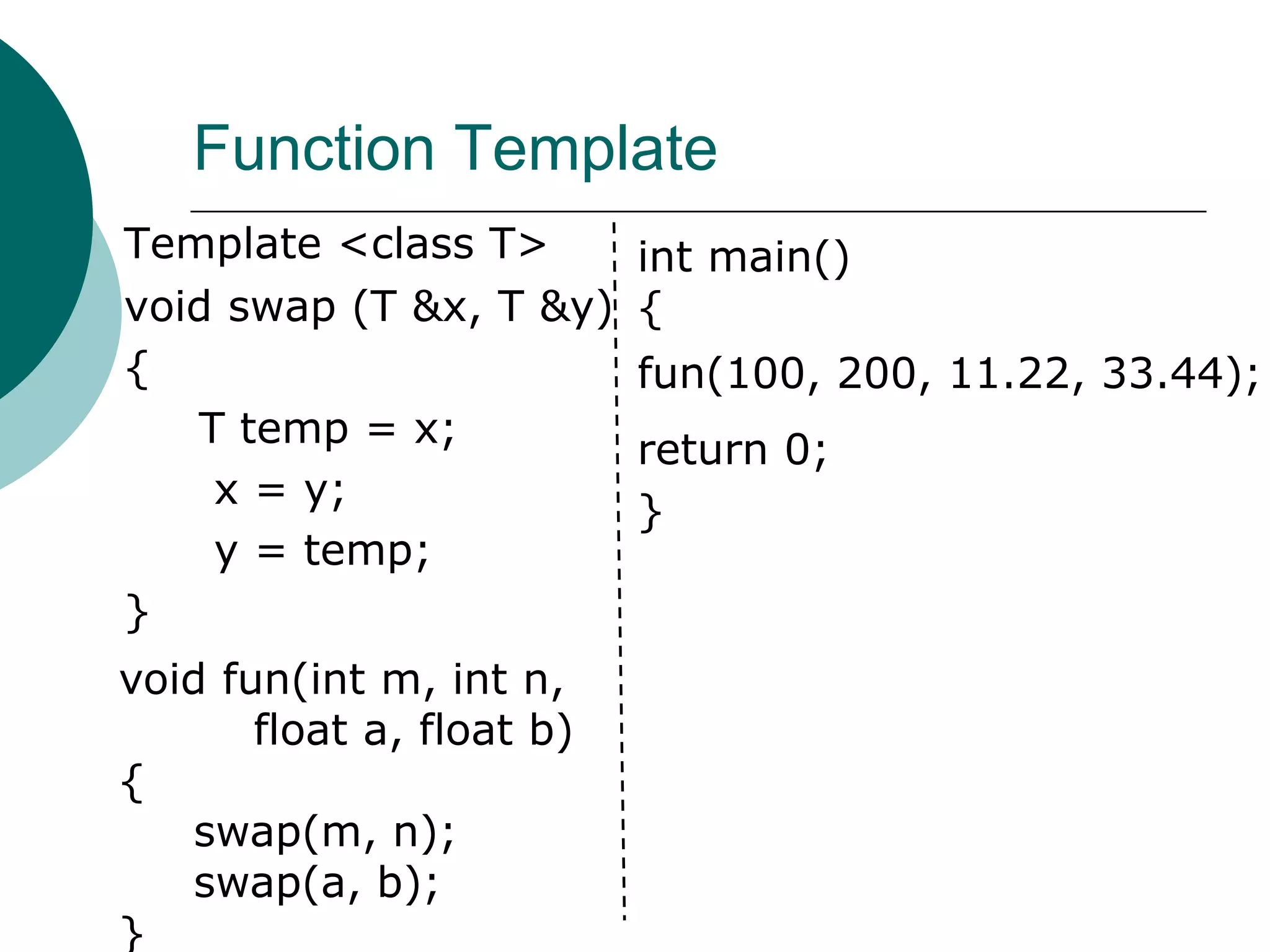 Function Template
Template <class T>
void swap (T &x, T &y)
{
T temp = x;
x = y;
y = temp;
}
void fun(int m, int n,
float a, float b)
{
swap(m, n);
swap(a, b);
}
int main()
{
fun(100, 200, 11.22, 33.44);
return 0;
}
 