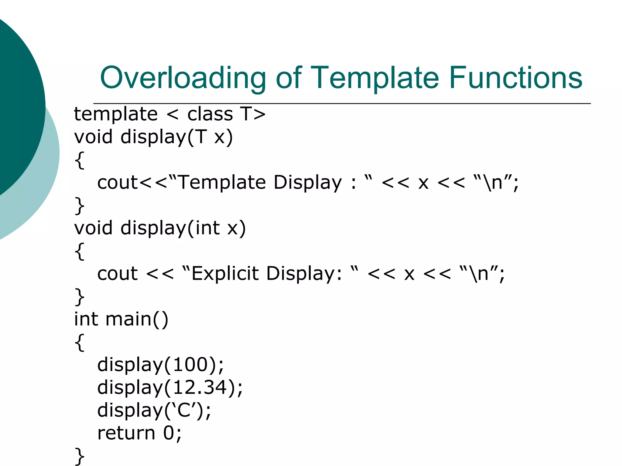 Overloading of Template Functions
template < class T>
void display(T x)
{
cout<<“Template Display : “ << x << “n”;
}
void display(int x)
{
cout << “Explicit Display: “ << x << “n”;
}
int main()
{
display(100);
display(12.34);
display(‘C’);
return 0;
}
 