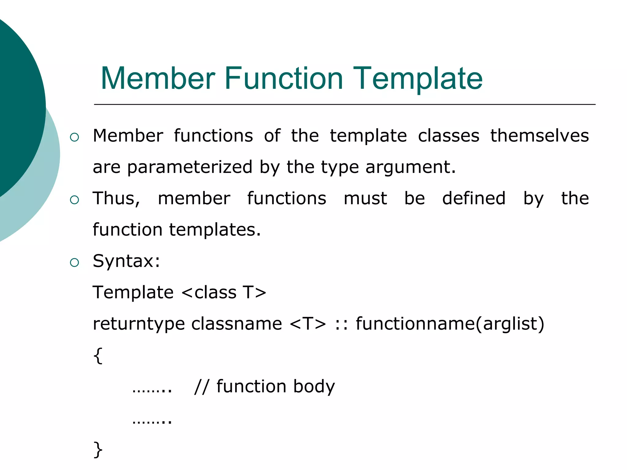 Member Function Template
 Member functions of the template classes themselves
are parameterized by the type argument.
 Thus, member functions must be defined by the
function templates.
 Syntax:
Template <class T>
returntype classname <T> :: functionname(arglist)
{
…….. // function body
……..
}
 