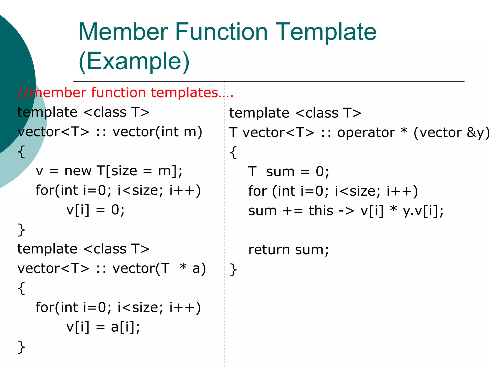 Member Function Template
(Example)
//member function templates….
template <class T>
vector<T> :: vector(int m)
{
v = new T[size = m];
for(int i=0; i<size; i++)
v[i] = 0;
}
template <class T>
vector<T> :: vector(T * a)
{
for(int i=0; i<size; i++)
v[i] = a[i];
}
template <class T>
T vector<T> :: operator * (vector &y)
{
T sum = 0;
for (int i=0; i<size; i++)
sum += this -> v[i] * y.v[i];
return sum;
}
 