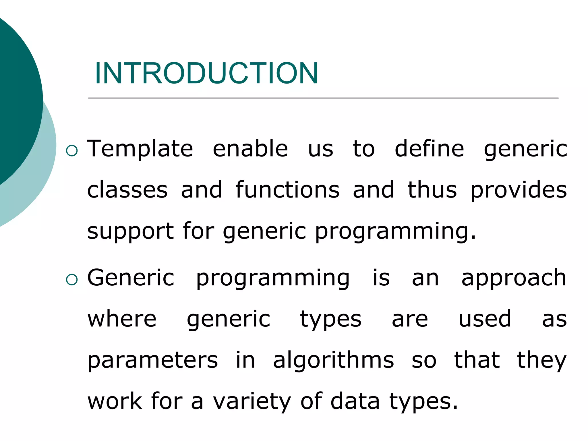 INTRODUCTION
 Template enable us to define generic
classes and functions and thus provides
support for generic programming.
 Generic programming is an approach
where generic types are used as
parameters in algorithms so that they
work for a variety of data types.
 