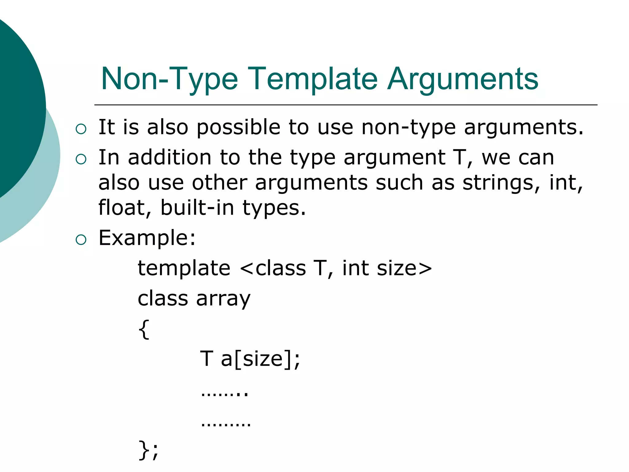 Non-Type Template Arguments
 It is also possible to use non-type arguments.
 In addition to the type argument T, we can
also use other arguments such as strings, int,
float, built-in types.
 Example:
template <class T, int size>
class array
{
T a[size];
……..
………
};
 