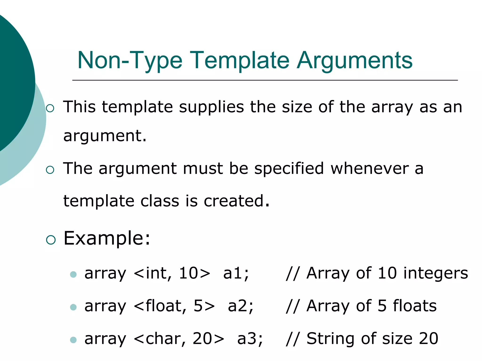 Non-Type Template Arguments
 This template supplies the size of the array as an
argument.
 The argument must be specified whenever a
template class is created.
 Example:
 array <int, 10> a1; // Array of 10 integers
 array <float, 5> a2; // Array of 5 floats
 array <char, 20> a3; // String of size 20
 
