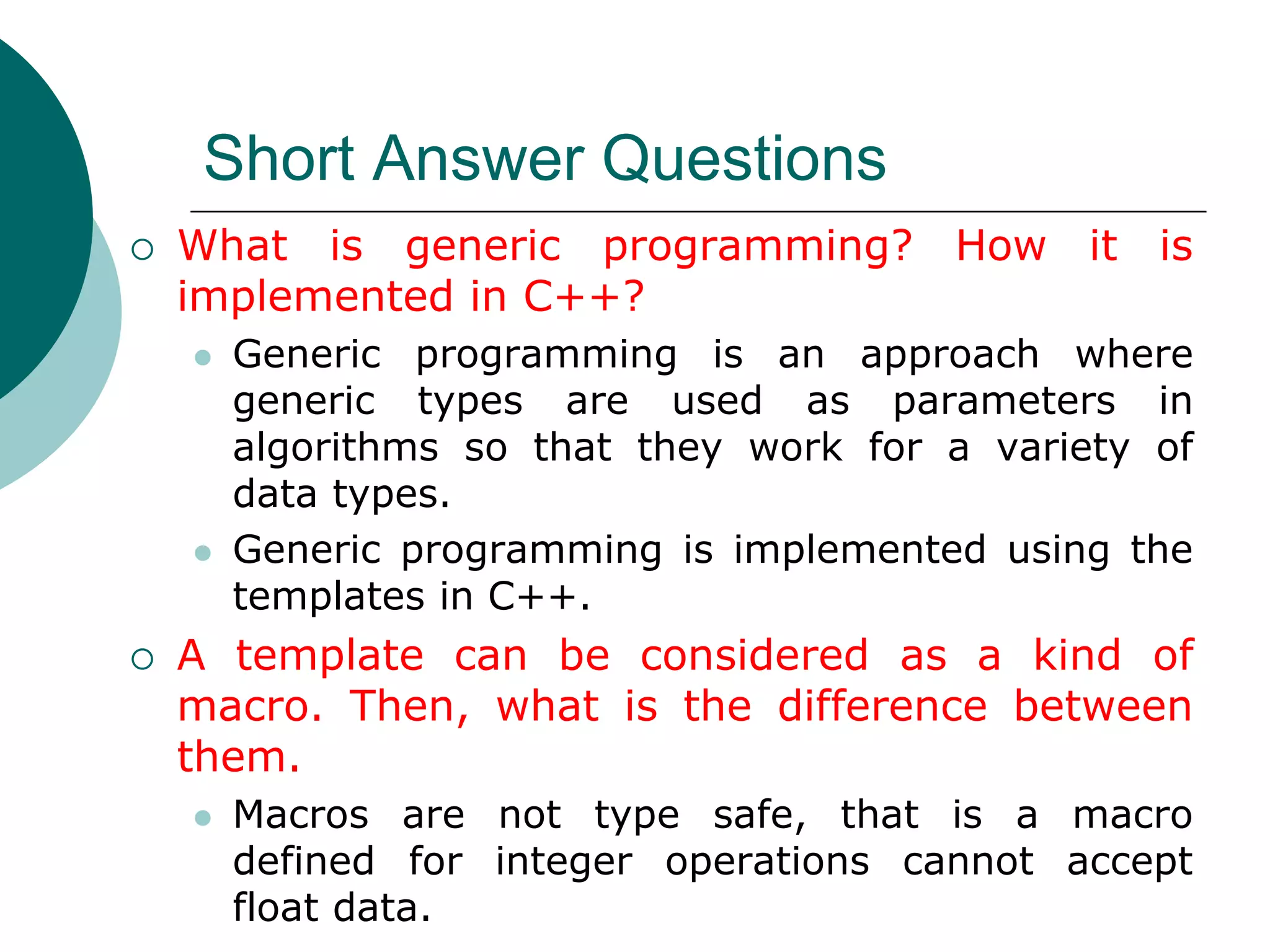Short Answer Questions
 What is generic programming? How it is
implemented in C++?
 Generic programming is an approach where
generic types are used as parameters in
algorithms so that they work for a variety of
data types.
 Generic programming is implemented using the
templates in C++.
 A template can be considered as a kind of
macro. Then, what is the difference between
them.
 Macros are not type safe, that is a macro
defined for integer operations cannot accept
float data.
 