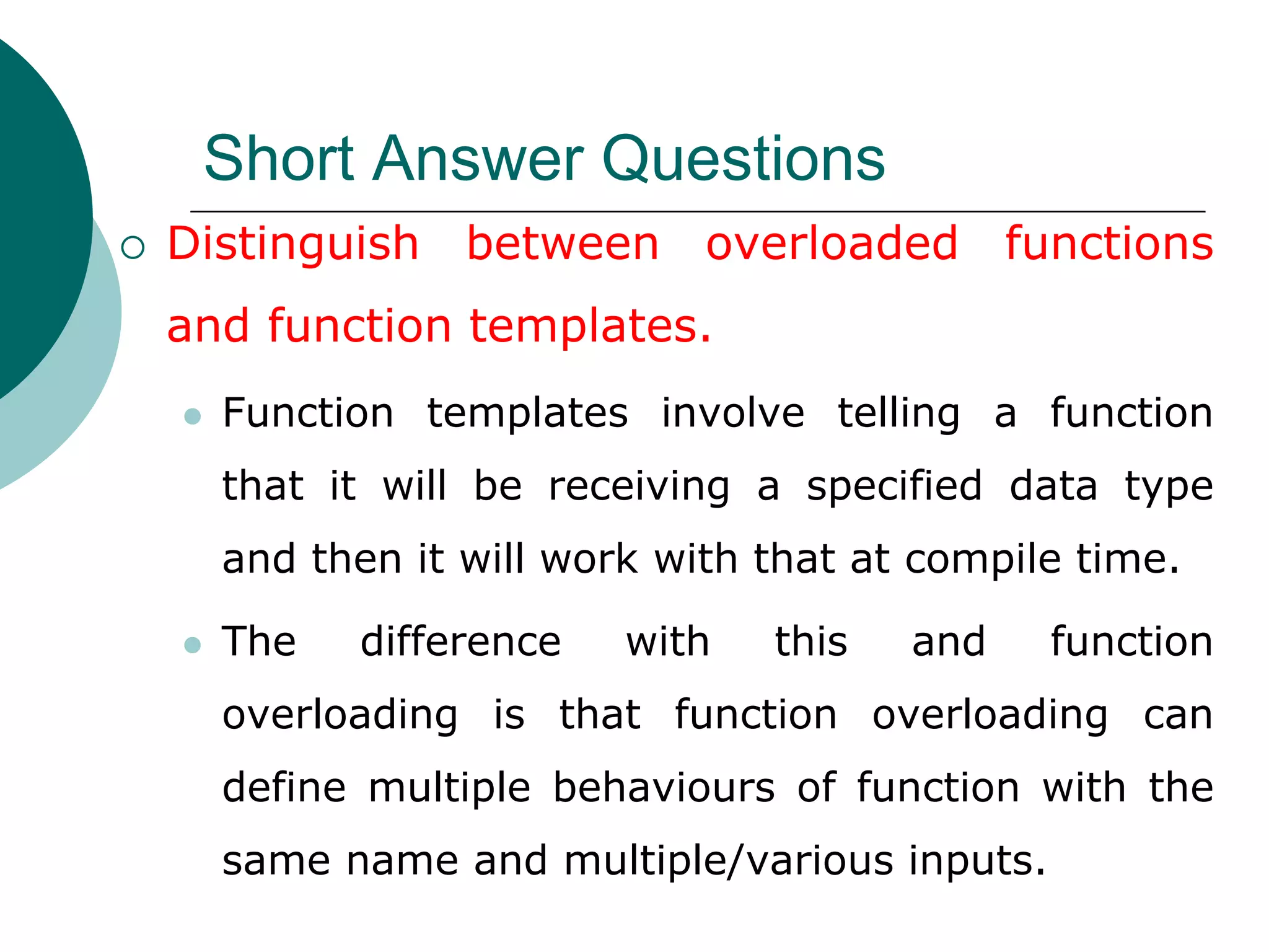 Short Answer Questions
 Distinguish between overloaded functions
and function templates.
 Function templates involve telling a function
that it will be receiving a specified data type
and then it will work with that at compile time.
 The difference with this and function
overloading is that function overloading can
define multiple behaviours of function with the
same name and multiple/various inputs.
 