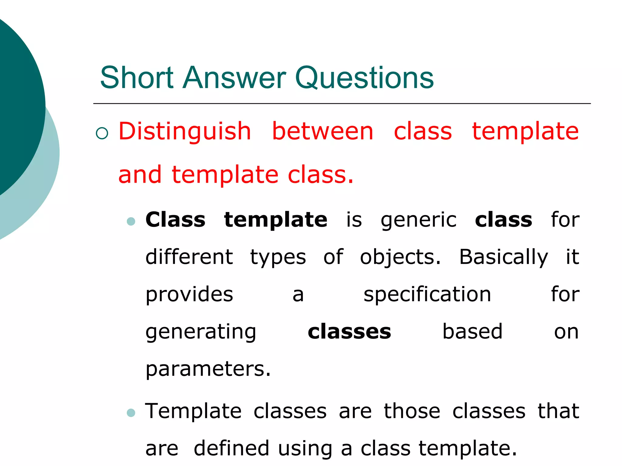 Short Answer Questions
 Distinguish between class template
and template class.
 Class template is generic class for
different types of objects. Basically it
provides a specification for
generating classes based on
parameters.
 Template classes are those classes that
are defined using a class template.
 