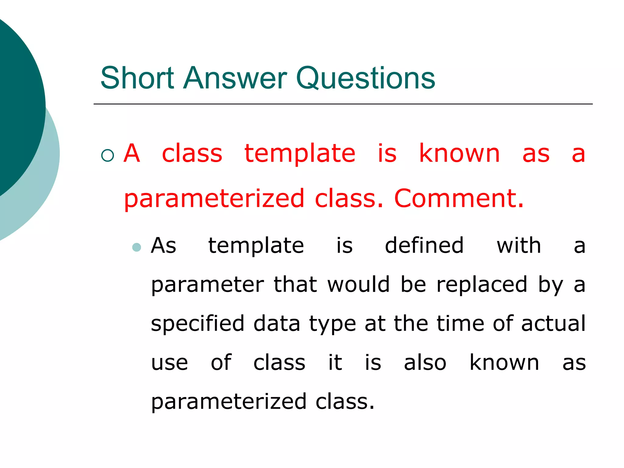 Short Answer Questions
 A class template is known as a
parameterized class. Comment.
 As template is defined with a
parameter that would be replaced by a
specified data type at the time of actual
use of class it is also known as
parameterized class.
 