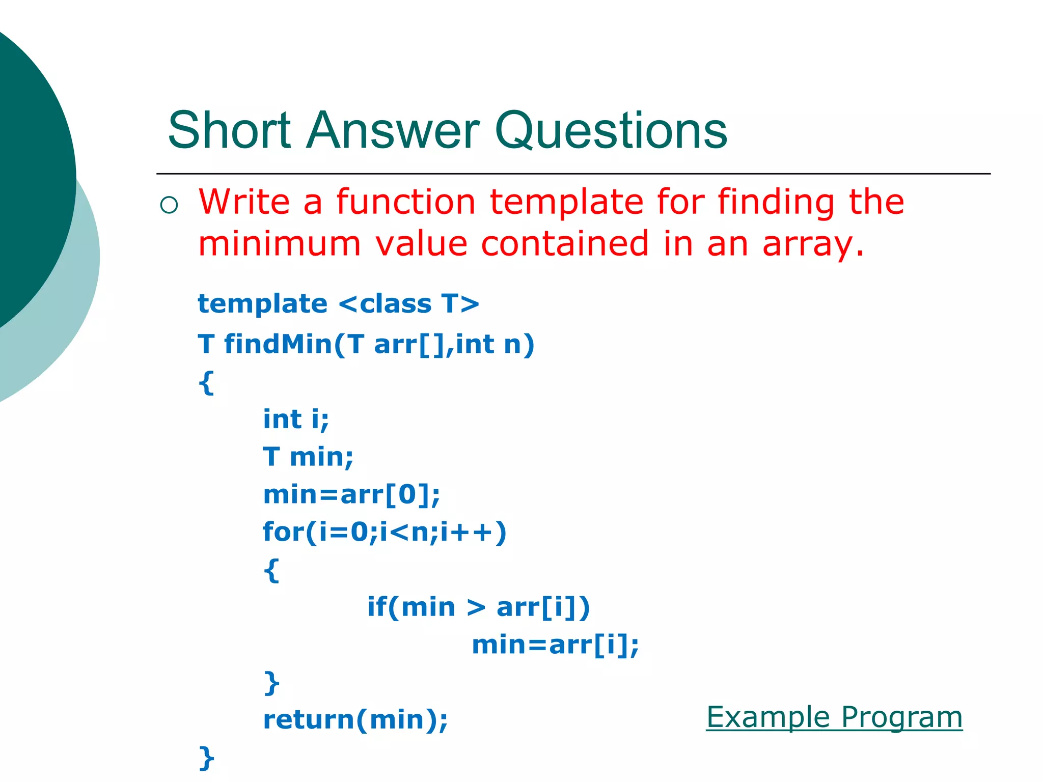 Short Answer Questions
 Write a function template for finding the
minimum value contained in an array.
template <class T>
T findMin(T arr[],int n)
{
int i;
T min;
min=arr[0];
for(i=0;i<n;i++)
{
if(min > arr[i])
min=arr[i];
}
return(min);
}
Example Program
 