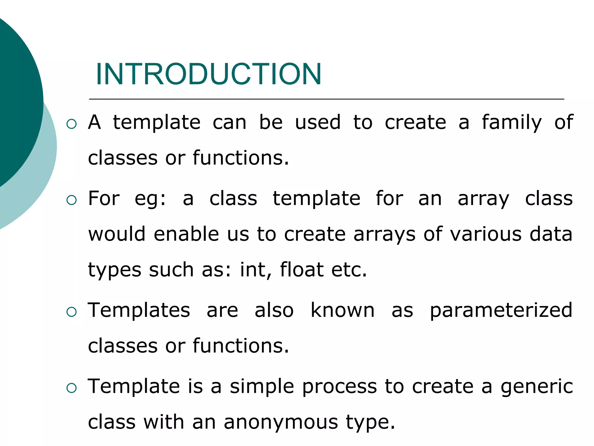 INTRODUCTION
 A template can be used to create a family of
classes or functions.
 For eg: a class template for an array class
would enable us to create arrays of various data
types such as: int, float etc.
 Templates are also known as parameterized
classes or functions.
 Template is a simple process to create a generic
class with an anonymous type.
 